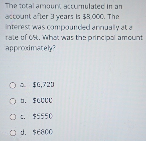 The total amount accumulated in an
account after 3 years is $8,000. The
interest was compounded annually at a
rate of 6%. What was the principal amount
approximately?
a. $6,720
b. $6000
c. $5550
d. $6800