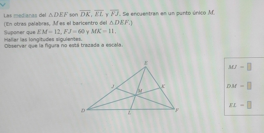 Las medianas del △ DEF son overline DK, overline EL y overline FJ. Se encuentran en un punto único M. 
(En otras palabras, Mes el baricentro del △ DEF.) 
Suponer que EM=12, FJ=60 y MK=11. 
Hallar las longitudes siguientes. 
Observar que la figura no está trazada a escala.
MJ=□
DM=□
EL=□