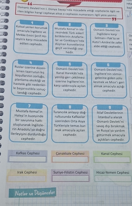 “
reka
başl
Osmanlı Devleti'nin I. Dünya Savaşı'nda mücadele ettiği cephelerle ilgili ve-
rilen bilgiler hangi cepheye aitse o cephenin numarasını ilgili yere yazınız.
2
3
Kutsal yerieri korumak Mustafa Kemal'in ida-  Osmanlı Devletiónin
amacıyla İngiltere ve resindeki Türk askerî İngilizlere karşı Os
Mekke Emiri Şerif Hü- birliklerinin Anafarta Selman-ı Pak'ta ve m
seyin'e karşı mücadele lar ve Conkbayırı'nda Kutü'l-Amâre'de zafer ra
edilen cephedir. düşman kuvvetlerine elde ettiği cephedir. le
geçit vermediği cep-
hedir.
6
Ruslar üzerine düzen- Osmanlı Devleti'nin Osmanlı Devleti’nin,
lenen taarruzun kış Kanal Harekâtı'nda  Ingiltere'nin sömür-
koşullarının zorluğu, yenilip geri çekilmesi gelerine giden yolu
planlama eksikliği ve üzerine İngiltere'nin kesmek ve Misır' geri
hastalık gibi nedenler- karşı saldırısıyla açılan almak amacıyla açtığı
le başarısızlıkla sonuç- cephedir. cephedir.
landığı cephedir.
7
8
g
Mustafa Kemal’in  Turancılık anlayışı doğ- Itilaf Devletlerinin
Halep'in kuzeyinde rultusunda Kafkaslar İstanbul’u alarak
bir savunma hatt üzerinden Orta Asya Osmanlı Devleti’ni
oluşturarak İngilizle- Türkleriyle temas kur- savaş dışı bırakmak
rin Anadolu'ya doğru mak amacıóla açılan ve Rusya'ya yardım
ilerleyişini durdurduğu cephedir. götürmek amacıyla
cephedir. açtıkları cephedir.
Kafkas Cephesi Çanakkale Cephesi Kanal Cephesi
Irak Cephesi Suriye-Filistin Cephesi Hicaz-Yemen Cephesi
Notlar ve Düsünceler