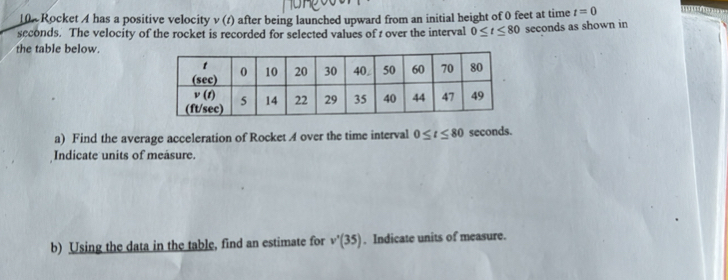 10% Rocket A has a positive velocity v (1) after being launched upward from an initial height of 0 feet at time t=0
seconds. The velocity of the rocket is recorded for selected values of t over the interval 0≤ t≤ 80 seconds as shown in
the table below.
a) Find the average acceleration of Rocket A over the time interval 0≤ t≤ 80 seconds.
Indicate units of measure.
b) Using the data in the table, find an estimate for v'(35). Indicate units of measure.