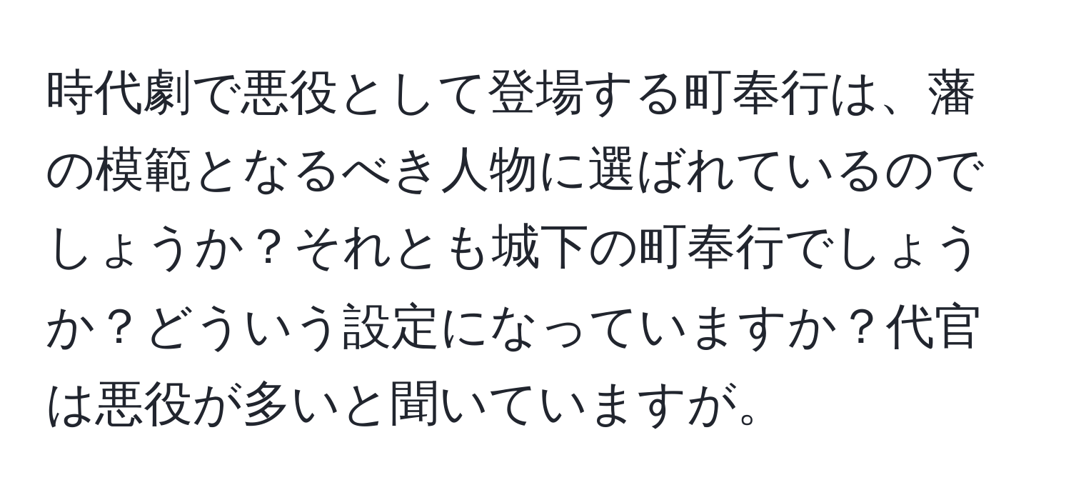 時代劇で悪役として登場する町奉行は、藩の模範となるべき人物に選ばれているのでしょうか？それとも城下の町奉行でしょうか？どういう設定になっていますか？代官は悪役が多いと聞いていますが。