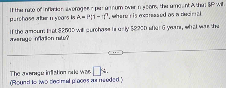 If the rate of inflation averages r per annum over n years, the amount A that $P will 
purchase after n years is A=P(1-r)^n , where r is expressed as a decimal. 
If the amount that $2500 will purchase is only $2200 after 5 years, what was the 
average inflation rate? 
The average inflation rate was □ %. 
(Round to two decimal places as needed.)