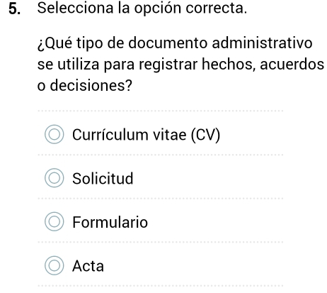 Selecciona la opción correcta.
¿Qué tipo de documento administrativo
se utiliza para registrar hechos, acuerdos
o decisiones?
Currículum vitae (CV)
Solicitud
Formulario
Acta