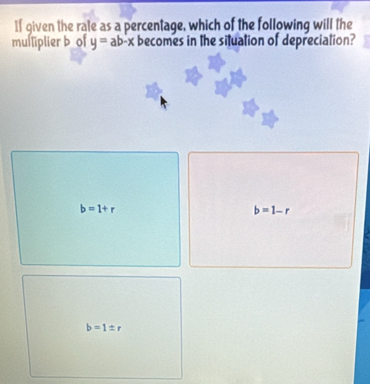 If given the rate as a percentage, which of the following will the
mulliplier b of y=ab-x becomes in the situation of depreciation?
b=1+r
b=1-r
b=1± r