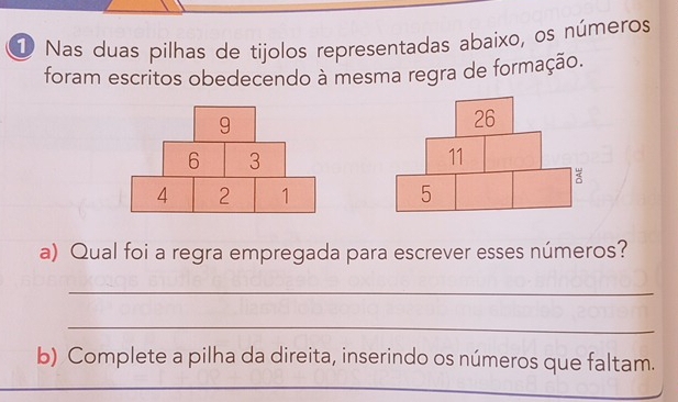 Nas duas pilhas de tijolos representadas abaixo, os números 
foram escritos obedecendo à mesma regra de formação. 

a) Qual foi a regra empregada para escrever esses números? 
_ 
_ 
b) Complete a pilha da direita, inserindo os números que faltam. 
_ 
_