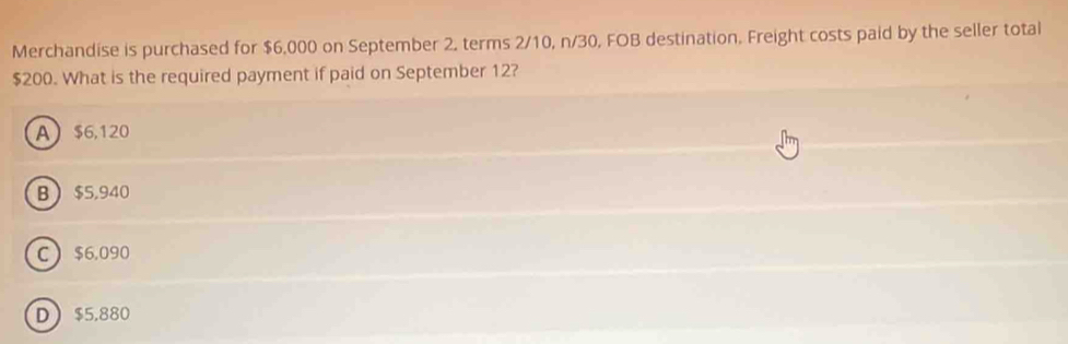 Merchandise is purchased for $6,000 on September 2, terms 2/10, n/30, FOB destination. Freight costs paid by the seller total
$200. What is the required payment if paid on September 12?
A $6,120
B $5,940
C $6,090
D $5,880