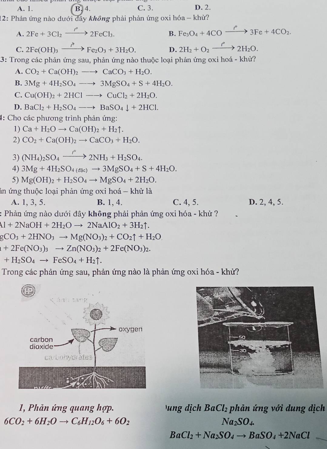 A. 1. B. 4. C. 3. D. 2.
12: Phản ứng nào dưới đây không phải phản ứng oxi hóa - khử?
A. 2Fe+3Cl_2xrightarrow r°2FeCl_3. Fe_3O_4+4COxrightarrow i°3Fe+4CO_2.
B.
C. 2Fe(OH)_3xrightarrow I^(to)Fe_2O_3+3H_2O. D. 2H_2+O_2xrightarrow f°2H_2O.
3: Trong các phản ứng sau, phản ứng nào thuộc loại phản ứng oxi hoá - khử?
A. CO_2+Ca(OH)_2to CaCO_3+H_2O.
B. 3Mg+4H_2SO_4to 3MgSO_4+S+4H_2O.
C. Cu(OH)_2+2HClto CuCl_2+2H_2O.
D. BaCl_2+H_2SO_4to BaSO_4downarrow +2HCl.
4: Cho các phương trình phản ứng:
1) Ca+H_2Oto Ca(OH)_2+H_2uparrow .
2) CO_2+Ca(OH)_2to CaCO_3+H_2O.
3) (NH_4)_2SO_4xrightarrow /H2NH_3+H_2SO_4.
4) 3Mg+4H_2SO_4(dic)to 3MgSO_4+S+4H_2O.
5) Mg(OH)_2+H_2SO_4to MgSO_4+2H_2O.
ản ứng thuộc loại phản ứng oxi hoá - khử là
A. 1, 3, 5. B. 1, 4. C. 4, 5. D. 2, 4, 5.
: Phản ứng nào dưới đây không phải phản ứng oxi hóa - khử ?
1+2NaOH+2H_2Oto 2NaAlO_2+3H_2uparrow .
CO_3+2HNO_3to Mg(NO_3)_2+CO_2uparrow +H_2O.
+2Fe(NO_3)_3to Zn(NO_3)_2+2Fe(NO_3)_2.
+H_2SO_4to FeSO_4+H_2uparrow .
Trong các phản ứng sau, phản ứng nào là phản ứng oxi hóa - khử?
1, Phản ứng quang hợp.  ung dịch BaCl_2 phản ứng với dung dịch
6CO_2+6H_2Oto C_6H_12O_6+6O_2
Na_2SO_4.
BaCl_2+Na_2SO_4to BaSO_4+2NaCl