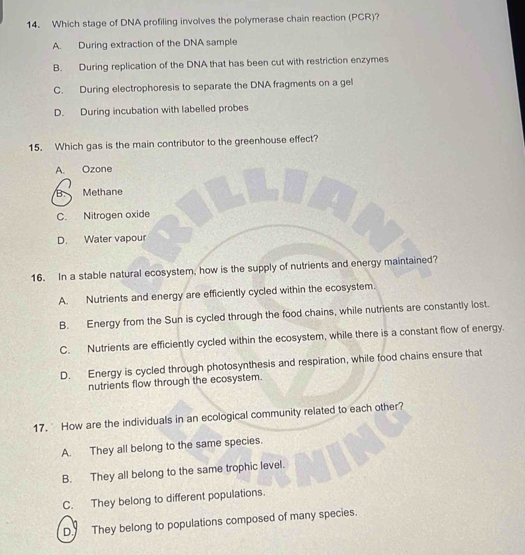 Which stage of DNA profiling involves the polymerase chain reaction (PCR)?
A. During extraction of the DNA sample
B. During replication of the DNA that has been cut with restriction enzymes
C. During electrophoresis to separate the DNA fragments on a gel
D. During incubation with labelled probes
15. Which gas is the main contributor to the greenhouse effect?
A. Ozone
B. Methane
C. Nitrogen oxide
D. Water vapour
16. In a stable natural ecosystem, how is the supply of nutrients and energy maintained?
A. Nutrients and energy are efficiently cycled within the ecosystem.
B. Energy from the Sun is cycled through the food chains, while nutrients are constantly lost.
C. Nutrients are efficiently cycled within the ecosystem, while there is a constant flow of energy.
D. Energy is cycled through photosynthesis and respiration, while food chains ensure that
nutrients flow through the ecosystem.
17. How are the individuals in an ecological community related to each other?
A. They all belong to the same species.
B. They all belong to the same trophic level.
C. They belong to different populations.
D. They belong to populations composed of many species.