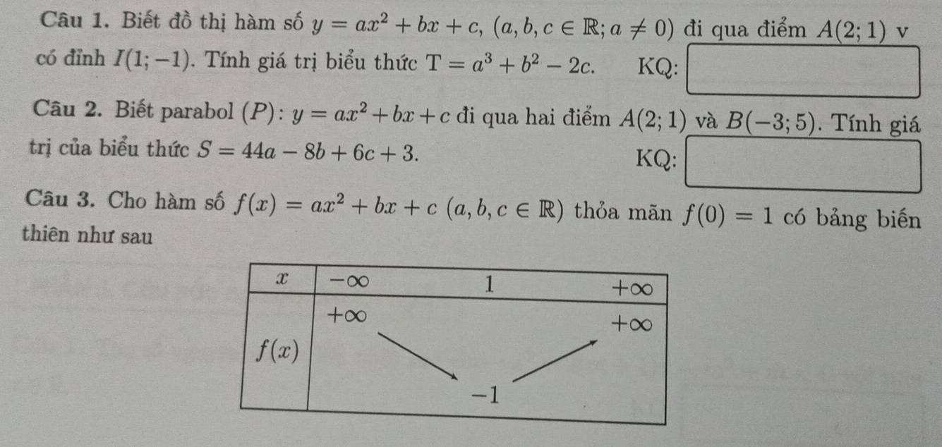 Biết đồ thị hàm số y=ax^2+bx+c,(a,b,c∈ R;a!= 0) đi qua điểm A(2;1) v
có đỉnh I(1;-1).  Tính giá trị biểu thức T=a^3+b^2-2c. KQ:
Câu 2. Biết parabol (P): y=ax^2+bx+c đi qua hai điểm A(2;1) và B(-3;5).  Tính giá
trị của biểu thức S=44a-8b+6c+3. KQ:
Câu 3. Cho hàm số f(x)=ax^2+bx+c(a,b,c∈ R) thỏa mãn f(0)=1 có bảng biến
thiên như sau