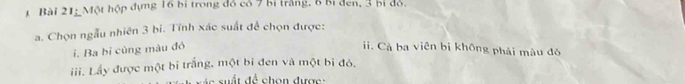 Bài 21; Một hộp dựng 16 bị trong đồ có 7 bỉ trắng, 6 bỉ đen, 3 bị đỏ.
a. Chọn ngẫu nhiên 3 bi. Tính xác suất đề chọn được:
i. Ba bỉ cùng màu đó i. Cả ba viên bị không phải màu đó
iii. Lầy được một bi trắng, một bi đen và một bi đỏ.
e su t đề chon dược :