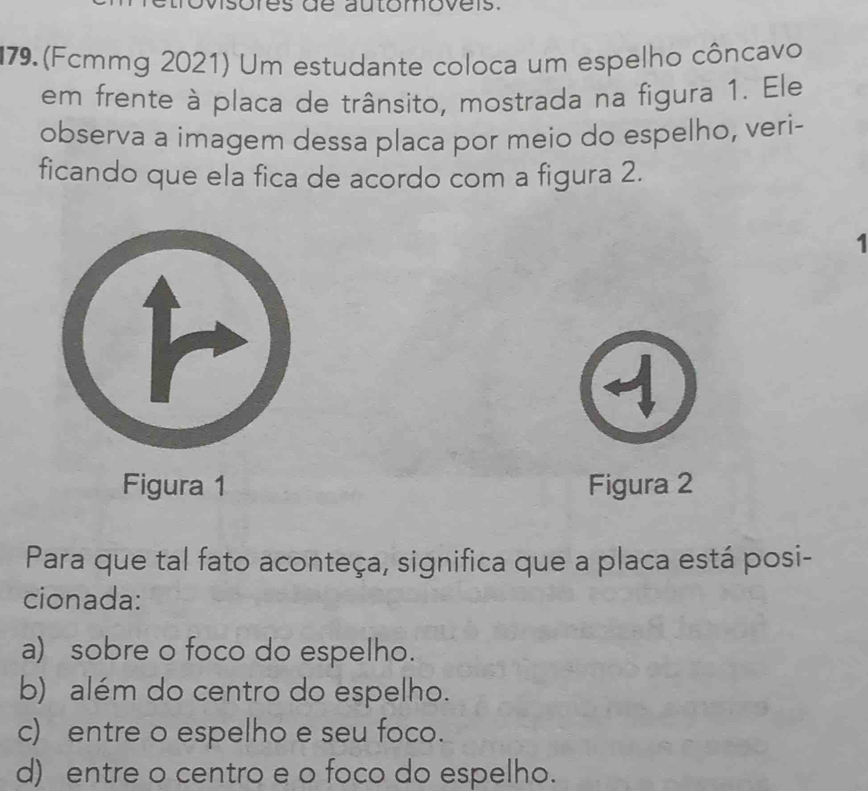 de automovers.
79. (Fcmmg 2021) Um estudante coloca um espelho côncavo
em frente à placa de trânsito, mostrada na figura 1. Ele
observa a imagem dessa placa por meio do espelho, veri-
ficando que ela fica de acordo com a figura 2.
.
Figura 1 Figura 2
Para que tal fato aconteça, significa que a placa está posi-
cionada:
a) sobre o foco do espelho.
b) além do centro do espelho.
c) entre o espelho e seu foco.
d) entre o centro e o foco do espelho.