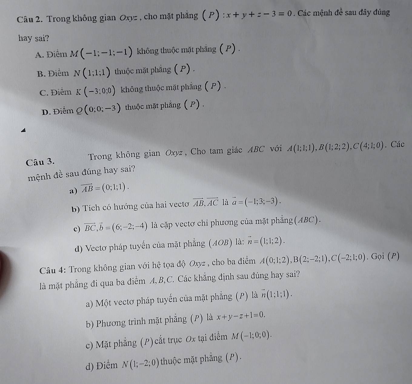 Trong không gian Oxyz , cho mặt phẳng (P) x+y+z-3=0.  Các mệnh đề sau đây đúng
hay sai?
A. Điểm M(-1;-1;-1) không thuộc mặt phẳng ( P) .
B. Điểm N(1;1;1) thuộc mặt phẳng ( P) .
C. Điểm K(-3:0:0) không thuộc mặt phẳng ( P) .
D. Điểm Q(0;0;-3) thuộc mặt phẳng ( P) .
Câu 3. Trong không gian Oxyz , Cho tam giác ABC với A(1;1;1),B(1;2;2),C(4;1;0). Các
mệnh đề sau đúng hay sai?
a) vector AB=(0;1;1).
b) Tích có hướng của hai vecto vector AB,vector AC là vector a=(-1;3;-3).
c) vector BC,vector b=(6;-2;-4) là cặp vectơ chỉ phương của mặt phẳng(ABC).
d) Vectơ pháp tuyến của mặt phẳng (AOB) là: vector n=(1;1;2).
Câu 4: Trong không gian với hệ tọa độ Oxyz , cho ba điểm A(0;1;2),B(2;-2;1),C(-2;1;0).Goi(P)
là mặt phẳng đi qua ba điểm A, B,C. Các khẳng định sau đúng hay sai?
a) Một vectơ pháp tuyến của mặt phẳng (P) là vector n(1;1;1).
b) Phương trình mặt phẳng (P) là x+y-z+1=0.
c) Mặt phẳng (P) cắt trục Ox tại điểm M(-1;0;0).
d) Điểm N(1;-2;0) thuộc mặt phẳng (P).