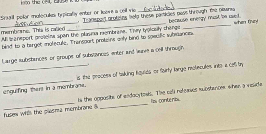 into the cell , cause it to 
Small polar molecules typically enter or leave a cell via 
_ 
. Transport proteins help these particles pass through the plasma 
_membrane. This is called __because energy must be used. 
All transport proteins span the plasma membrane. They typically change when they 
bind to a target molecule. Transport proteins only bind to specific substances. 
Large substances or groups of substances enter and leave a cell through 
. 
_ 
_is the process of taking liquids or fairly large molecules into a cell by 
engulfing them in a membrane. 
_ 
_ 
is the opposite of endocytosis. The cell releases substances when a vesicle 
its contents. 
fuses with the plasma membrane &