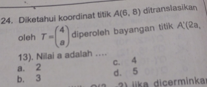 Diketahui koordinat titik A(6,8) ditranslasikan
oleh T=beginpmatrix 4 aendpmatrix diperoleh bayangan titik A'(2a,
13). Nilai a adalah ....
a. 2 c. 4
b. 3 d. 5
iika dicerminka