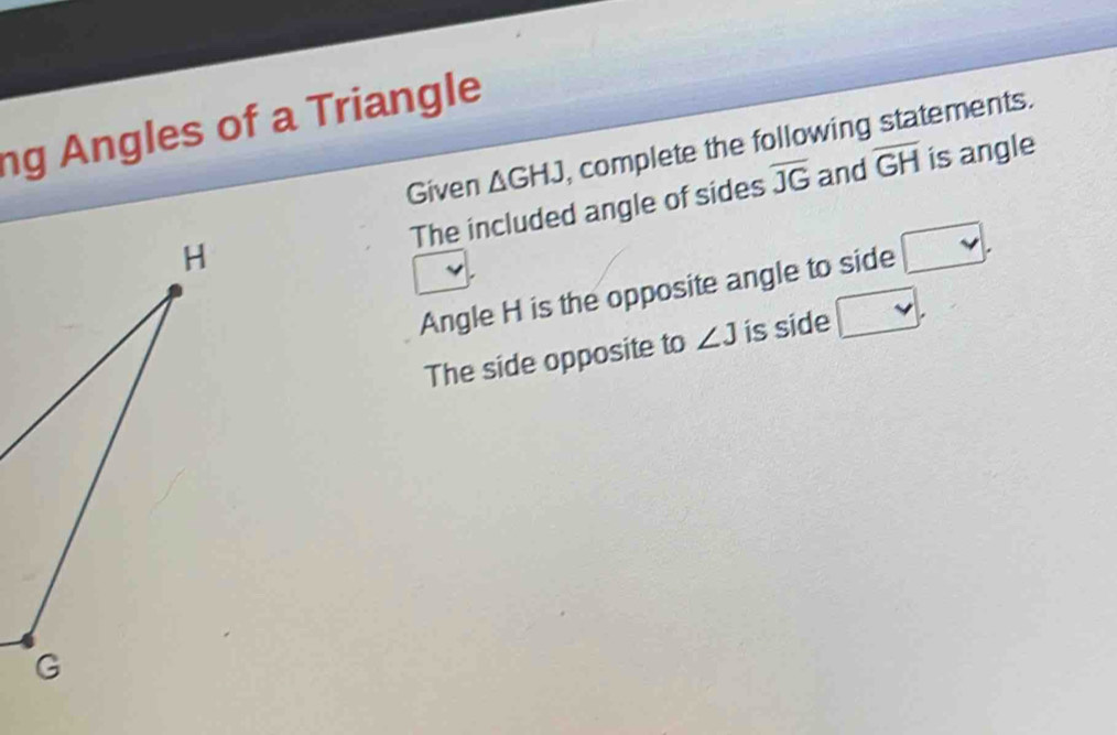 ng Angles of a Triangle 
Given △ GHJ complete the following statements. 
The included angle of sides overline JG and overline GH is angle 
Angle H is the opposite angle to side . 
The side opposite to ∠ J is side □ ,