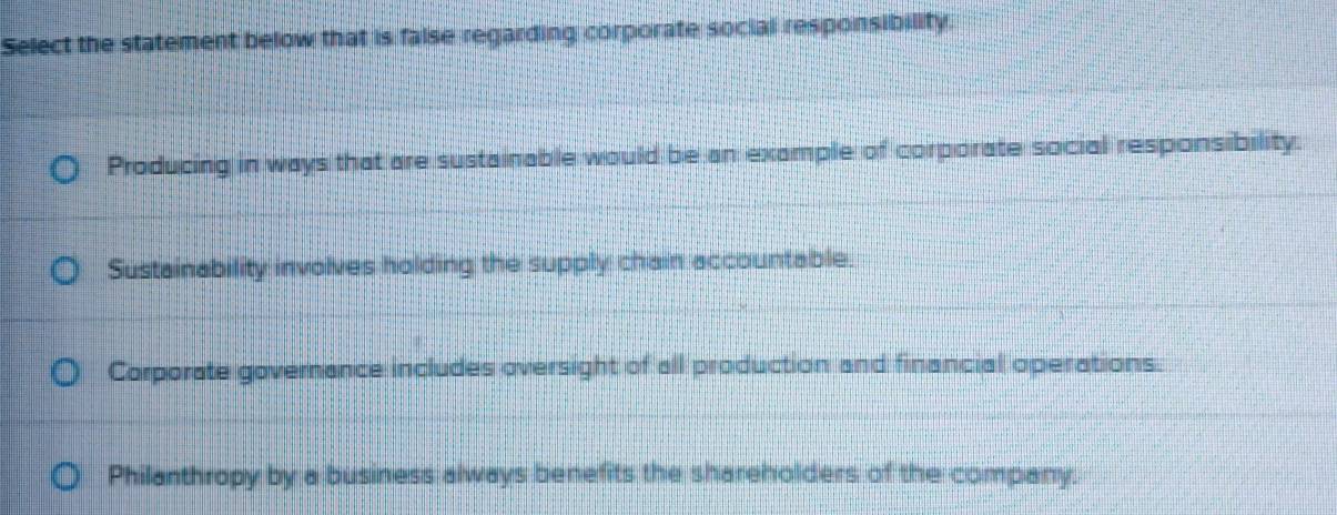 Select the statement below that is false regarding corporate social responsibility.
Producing in ways that are sustainable would be an example of corporate social responsibility.
Sustainability involves holding the supply chain accountable.
Corporate governance includes oversight of all production and financial operations.
Philanthropy by a business always benefits the shareholders of the company.