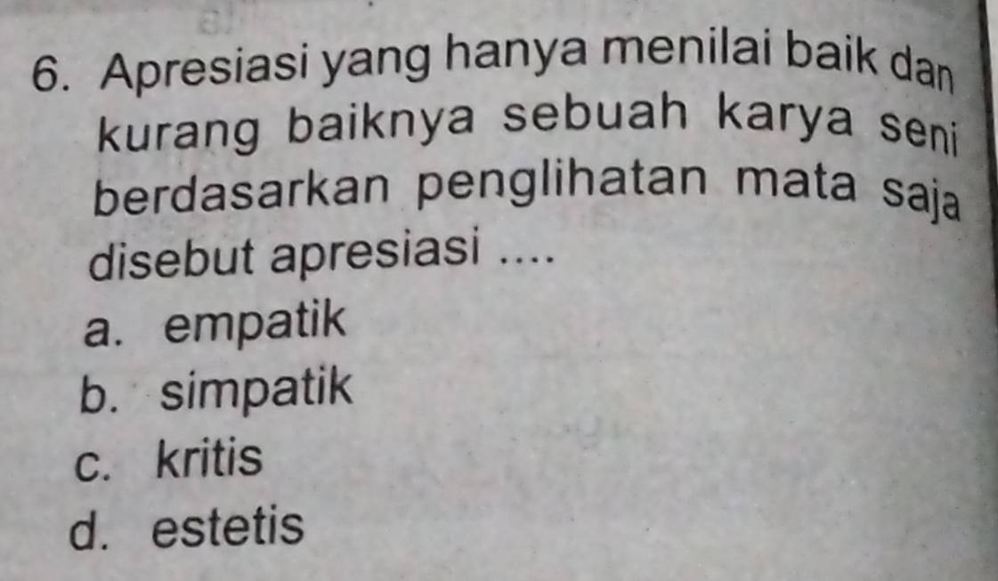 Apresiasi yang hanya menilai baik dan
kurang baiknya sebuah karya seni 
berdasarkan penglihatan mata saja
disebut apresiasi ....
a. empatik
b. simpatik
c. kritis
d. estetis