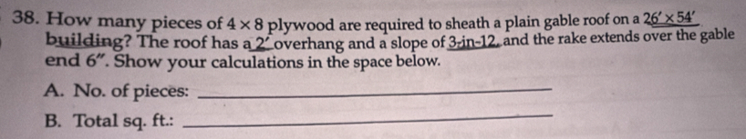 How many pieces of 4* 8 plywood are required to sheath a plain gable roof on a 26'* 54'
building? The roof has a 2' Loverhang and a slope of 3-in-12, and the rake extends over the gable 
end 6". Show your calculations in the space below. 
A. No. of pieces:_ 
B. Total sq. ft.: 
_