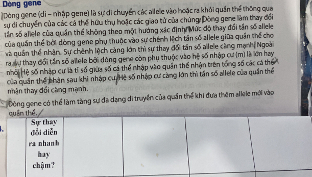 Dòng gene 
Dòng gene (di - nhập gene) là sự di chuyển các allele vào hoặc ra khỏi quần thể thông qua 
sự di chuyển của các cá thể hữu thụ hoặc các giao tử của chúng Dòng gene làm thay đổi 
tần số allele của quần thể không theo một hướng xác định. Mức độ thay đổi tần số allele 
của quần thể bởi dòng gene phụ thuộc vào sự chênh lệch tần số allele giữa quần thể cho 
và quần thể nhận. Sự chênh lệch càng lớn thì sự thay đổi tấn số allele càng mạnh| Ngoài 
ra, sự thay đổi tần số allele bởi dòng gene còn phụ thuộc vào hệ số nhập cư (m) là lớn hay 
nhỏi Hệ số nhập cư là tỉ số giữa số cá thể nhập vào quần thể nhận trên tổng số các cá thể 
của quần thể nhận sau khi nhập cư. Hệ số nhập cư càng lớn thì tấn số allele của quần thể 
nhận thay đổi càng mạnh. 
Dòng gene có thể làm tăng sự đa dạng di truyền của quần thể khi đưa thêm allele mới vào 
quần thể. 
Sự thay 
đổi diễn 
ra nhanh 
hay 
chậm?