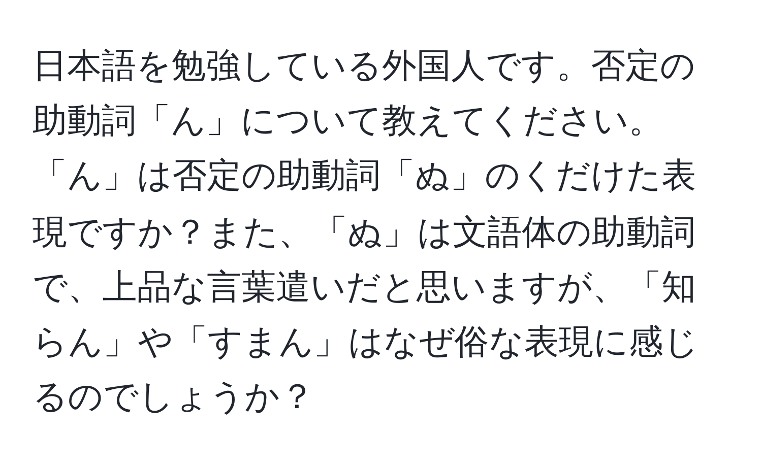 日本語を勉強している外国人です。否定の助動詞「ん」について教えてください。「ん」は否定の助動詞「ぬ」のくだけた表現ですか？また、「ぬ」は文語体の助動詞で、上品な言葉遣いだと思いますが、「知らん」や「すまん」はなぜ俗な表現に感じるのでしょうか？