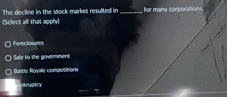 The decline in the stock market resulted in _for many corporations.
(Select all that apply)
Foreclosures
Sale to the government
Battle Royale competitions
nkruptcy