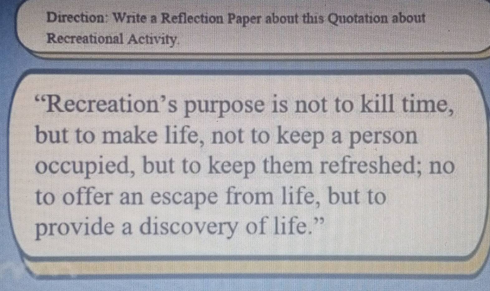 Direction: Write a Reflection Paper about this Quotation about 
Recreational Activity. 
“Recreation’s purpose is not to kill time, 
but to make life, not to keep a person 
occupied, but to keep them refreshed; no 
to offer an escape from life, but to 
provide a discovery of life.”