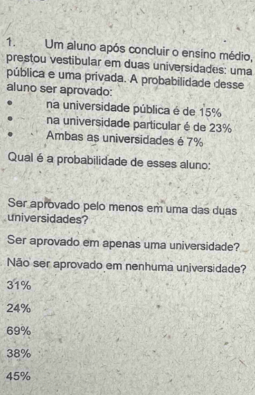 Um aluno após concluir o ensíno médio,
prestou vestibular em duas universidades: uma
pública e uma privada. A probabilidade desse
aluno ser aprovado:
na universidade pública é de 15%
na universidade particular é de 23%
Ambas as universidades é 7%
Qual é a probabilidade de esses aluno:
Ser aprovado pelo menos em uma das duas
universidades?
Ser aprovado em apenas uma universidade?
Não ser aprovado em nenhuma universidade?
31%
24%
69%
38%
45%