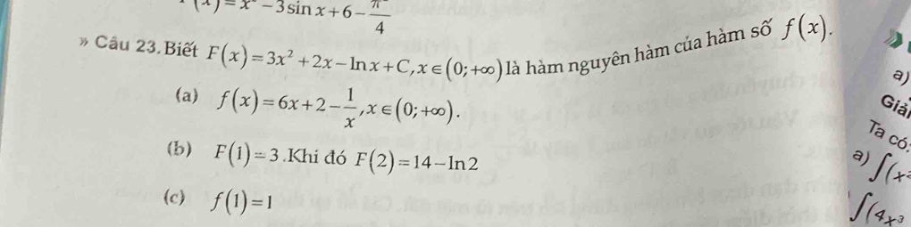 (x)=x^--3sin x+6- π /4 
Câu 23. Biết F(x)=3x^2+2x-ln x+C, x∈ (0;+∈fty ) là hàm nguyên hàm của hàm số f(x).
a)
(a) f(x)=6x+2- 1/x , x∈ (0;+∈fty ). 
Giải
Ta có
(b) F(1)=3.Khi đó F(2)=14-ln 2
V)
∈t (x^2
(c) f(1)=1
∈t (4x^3