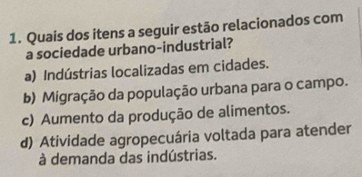 Quais dos itens a seguir estão relacionados com
a sociedade urbano-industrial?
a) Indústrias localizadas em cidades.
b) Migração da população urbana para o campo.
c) Aumento da produção de alimentos.
d) Atividade agropecuária voltada para atender
à demanda das indústrias.