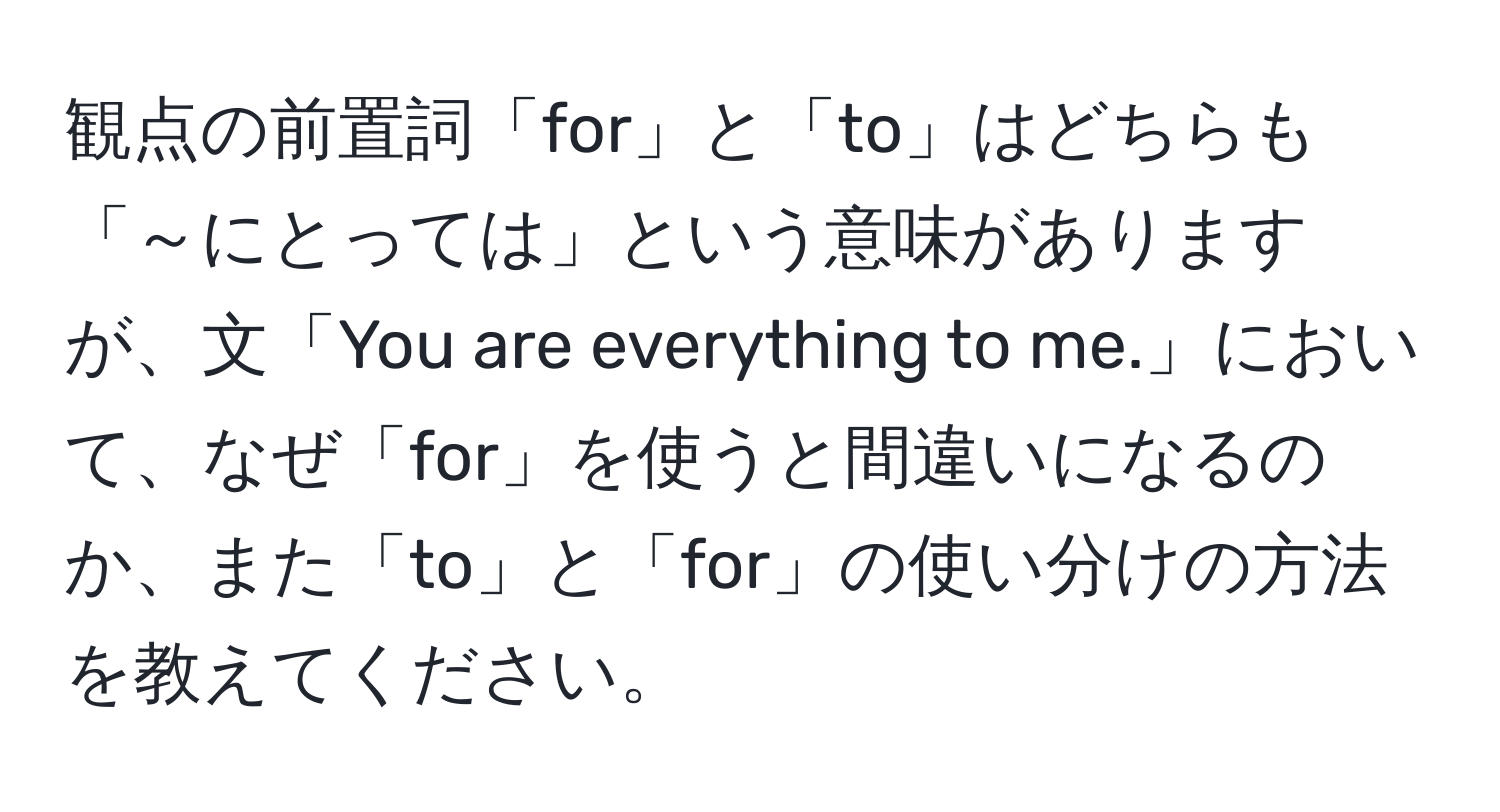 観点の前置詞「for」と「to」はどちらも「～にとっては」という意味がありますが、文「You are everything to me.」において、なぜ「for」を使うと間違いになるのか、また「to」と「for」の使い分けの方法を教えてください。