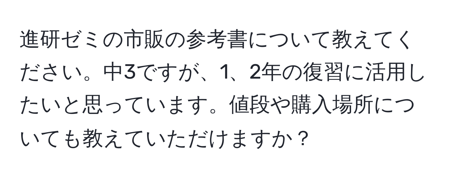 進研ゼミの市販の参考書について教えてください。中3ですが、1、2年の復習に活用したいと思っています。値段や購入場所についても教えていただけますか？