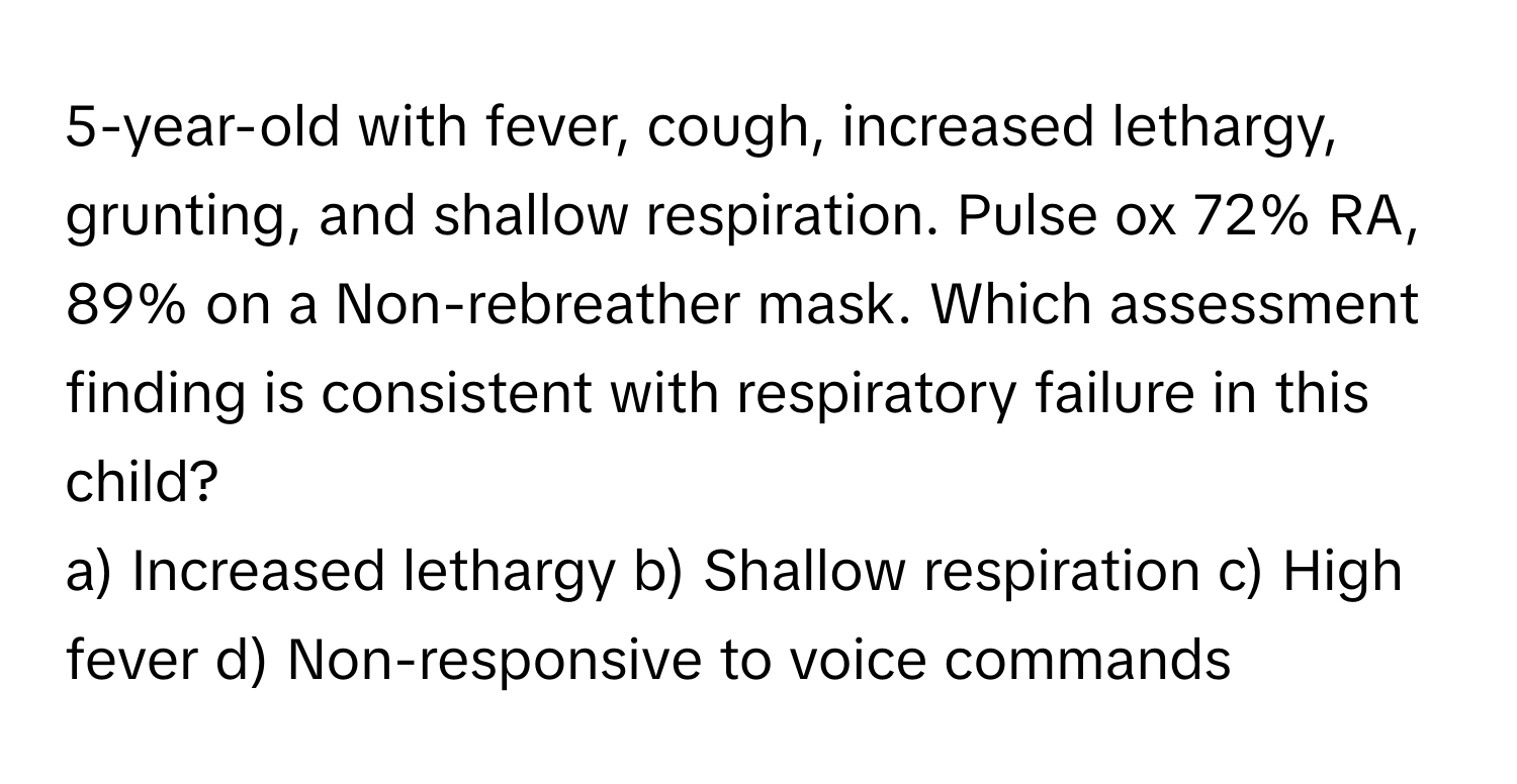 5-year-old with fever, cough, increased lethargy, grunting, and shallow respiration. Pulse ox 72% RA, 89% on a Non-rebreather mask. Which assessment finding is consistent with respiratory failure in this child?

a) Increased lethargy b) Shallow respiration c) High fever d) Non-responsive to voice commands