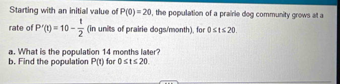 Starting with an initial value of P(0)=20 , the population of a prairie dog community grows at a 
rate of P'(t)=10- t/2  (in units of prairie dogs/month), for 0≤ t≤ 20. 
a. What is the population 14 months later? 
b. Find the population P(t) for 0≤ t≤ 20.