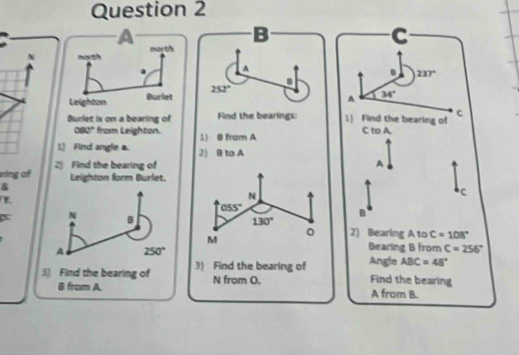 A 
B 237°
B
252°
A 34°
c 
Burlet is on a bearing of Find the bearings: 1) Find the bearing of C to A
080° from Leighton. 1) B from A
1.) Find angle a. 2) B to A 
ring of 2 Find the bearing of 
A 
Leighton form Burlet. 
& 
N 
C
055°
B 
X N B 130°
M 
。 2) Bearing A to C=108°
A 250°
Bearing B from C=256°
Angle 
3) Find the bearing of 3) Find the bearing of ABC=48°
B from A. N from O. 
Find the bearing
A from B.