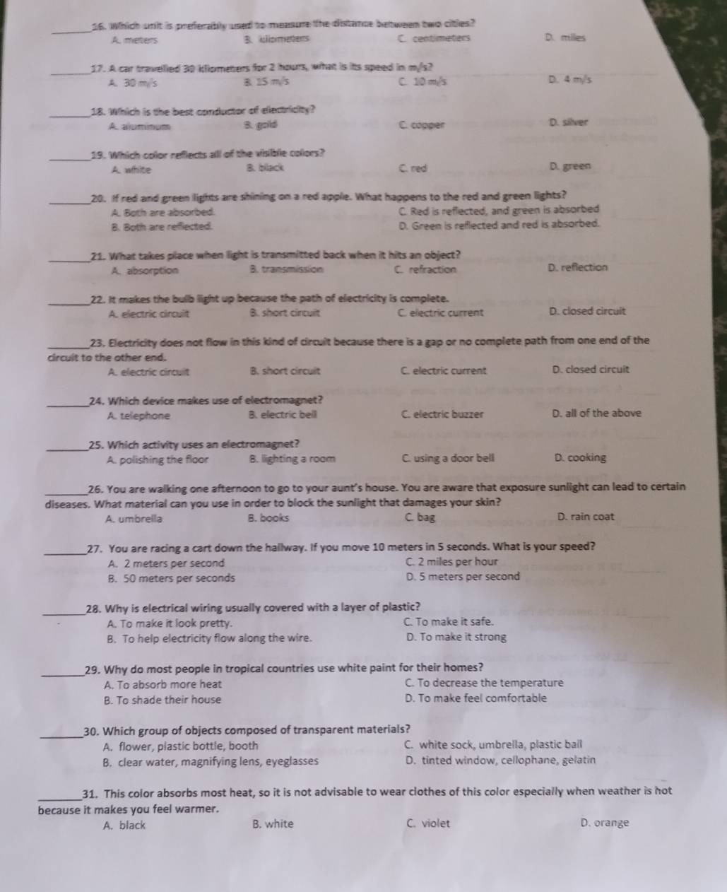 Which wnit is preferably used to measure the distance between two citles?
A. meters B. bliometers C. centimeters D. miles
_17. A car travelled 30 klometers for 2 hours, what is its speed in mys?
A. 30 m/s B. 15 m/s C. 10 m/s D. 4 m/s
_18. Which is the best conductor of electricity?
A. aummum B. goild C. copper D. silver
_
19. Which color reflects all of the visible colors?
A. white B. black C. red D. green
_
20. If red and green lights are shining on a red apple. What happens to the red and green lights?
A. Both are absorbed. C. Red is reflected, and green is absorbed
B. Both are reflected. D. Green is reflected and red is absorbed.
_21. What takes place when light is transmitted back when it hits an object?
A. absorption B. transmission C. refraction D. reflection
_
22. It makes the bulb light up because the path of electricity is complete.
A. electric cirquit B. short circuit C. electric current D. closed circuit
_23, Electricity does not flow in this kind of circuit because there is a gap or no complete path from one end of the
circuit to the other end.
A. electric cincuit B. short circuit C. electric current D. closed circuit
_24. Which device makes use of electromagnet?
A. telephone B. electric beil C. electric buzzer D. all of the above
_25. Which activity uses an electromagnet?
A. polishing the floor B. lighting a room C. using a door bell D. cooking
_26. You are walking one afternoon to go to your aunt's house. You are aware that exposure sunlight can lead to certain
diseases. What material can you use in order to block the sunlight that damages your skin?
A. umbrella B. books C. bag D. rain coat
_27. You are racing a cart down the hallway. If you move 10 meters in 5 seconds. What is your speed?
A. 2 meters per second C. 2 miles per hour
B. 50 meters per seconds D. 5 meters per second
_28. Why is electrical wiring usually covered with a layer of plastic?
A. To make it look pretty. C. To make it safe.
B. To help electricity flow along the wire. D. To make it strong
_
29. Why do most people in tropical countries use white paint for their homes?
A. To absorb more heat C. To decrease the temperature
B. To shade their house D. To make feel comfortable
_
30. Which group of objects composed of transparent materials?
A. flower, plastic bottle, booth C. white sock, umbrella, plastic ball
B. clear water, magnifying lens, eyeglasses D. tinted window, cellophane, gelatin
_31. This color absorbs most heat, so it is not advisable to wear clothes of this color especially when weather is not
because it makes you feel warmer.
A. black B. white C. violet D. orange