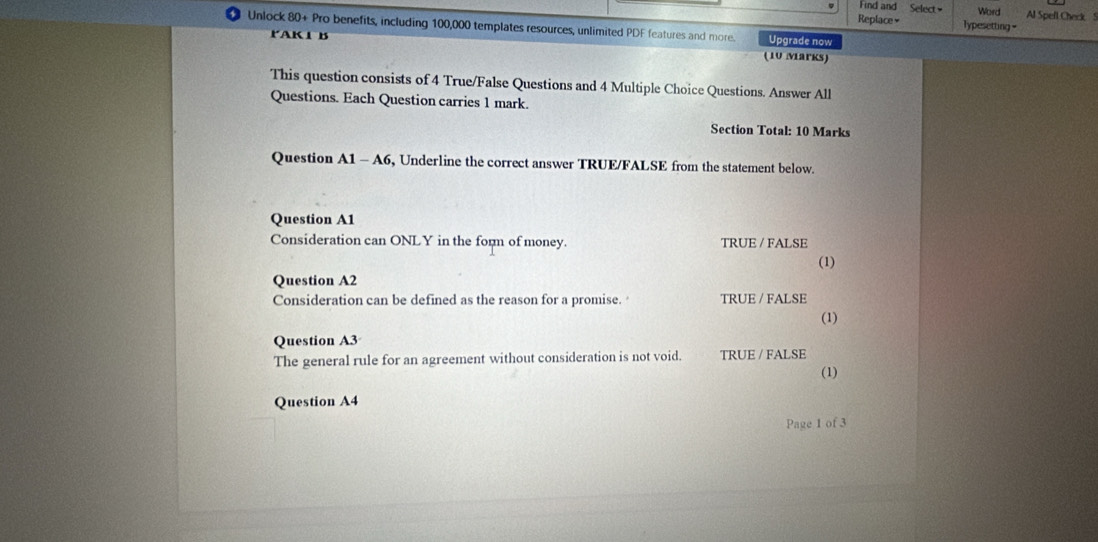 Find and Select Word Al Spefl Check S
Replace≌ Typesetting=
Unlock 80+ Pro benefits, including 100,000 templates resources, unlimited PDF features and more. Upgrade now
PAK1 B
(10 Marks)
This question consists of 4 True/False Questions and 4 Multiple Choice Questions. Answer All
Questions. Each Question carries 1 mark.
Section Total: 10 Marks
Question A1-A6 , Underline the correct answer TRUE/FALSE from the statement below.
Question A1
Consideration can ONLY in the form of money. TRUE / FALSE (1)
Question A2
Consideration can be defined as the reason for a promise. TRUE / FALSE
(1)
Question A3
The general rule for an agreement without consideration is not void. TRUE / FALSE
(1)
Question A4
Page 1 of 3