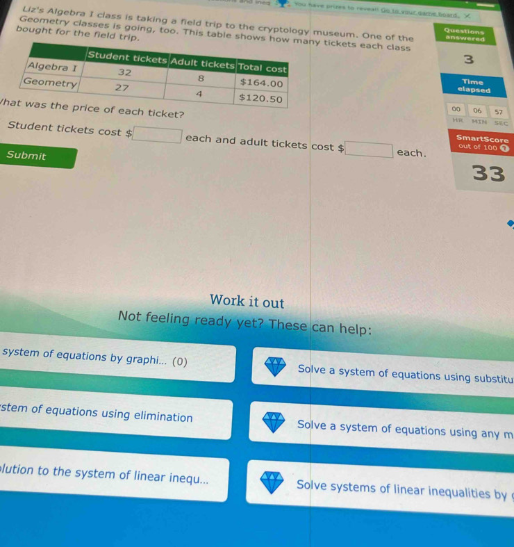 You have prires to reveal! Go to your game board. X 
Liz's Algebra I class is taking a field trip to the cryptology museum. One of the answered 
Questions 
bought for the field tri 
Geometry classes is going, too. This table show tickets each class
3
elapsed 
Time 
00 06 57 
h ticket? SmartScore SEC 
HR MIN 
Student tickets cos t$ □ each and adult tickets cost $ □ each. out of 100 o 
Submit 
33 
Work it out 
Not feeling ready yet? These can help: 
system of equations by graphi... (0) Solve a system of equations using substitu 
stem of equations using elimination Solve a system of equations using any m 
lution to the system of linear inequ... Solve systems of linear inequalities by