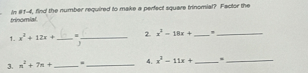 In # 1-4 4, find the number required to make a perfect square trinomial? Factor the 
trinomial. 
1. x^2+12x+ _ =_ 
2. x^2-18x+ _=_ 
) 
4. 
3. n^2+7n+ _=_ x^2-11x+ _=_