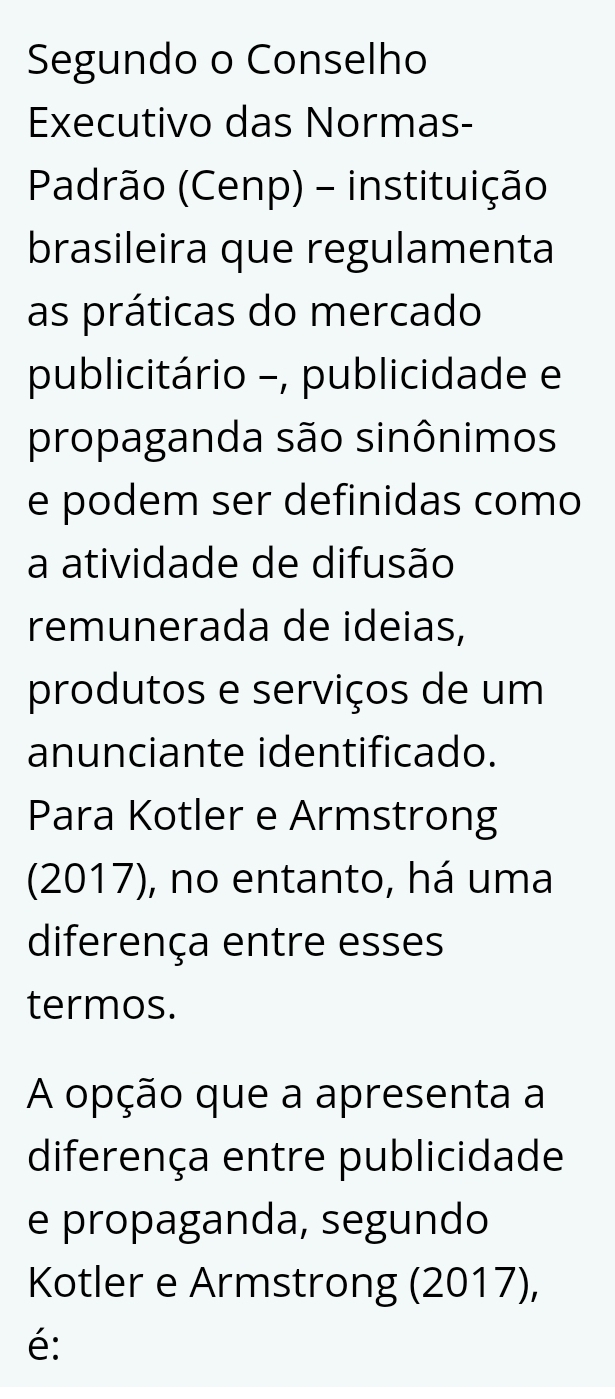 Segundo o Conselho 
Executivo das Normas- 
Padrão (Cenp) - instituição 
brasileira que regulamenta 
as práticas do mercado 
publicitário -, publicidade e 
propaganda são sinônimos 
e podem ser definidas como 
a atividade de difusão 
remunerada de ideias, 
produtos e serviços de um 
anunciante identificado. 
Para Kotler e Armstrong 
(2017), no entanto, há uma 
diferença entre esses 
termos. 
A opção que a apresenta a 
diferença entre publicidade 
e propaganda, segundo 
Kotler e Armstrong (2017), 
é: