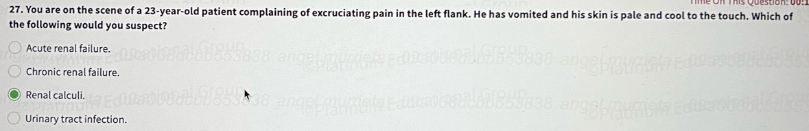 You are on the scene of a 23-year-old patient complaining of excruciating pain in the left flank. He has vomited and his skin is pale and cool to the touch. Which of
the following would you suspect?
Acute renal failure.
Chronic renal failure.
Renal calculi.
Urinary tract infection.