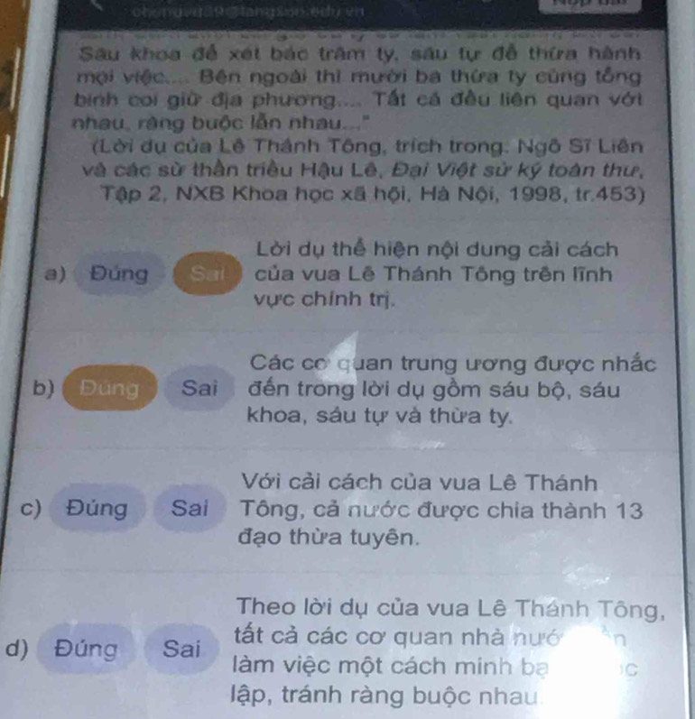 Sau khoa để xét bác trậm ty, sâu tự đễ thừa hành 
mội việc.... Bện ngoài thì mười ba thứa ty cũng tổng 
binh coi giữ địa phương.... Tất cá đều liên quan với 
nhau, ràng buộc lẫn nhau...' 
(Lời dụ của Lê Thánh Tông, trích trong. Ngô Sĩ Liên 
và các sử thần triều Hậu Lê, Đại Việt sử ký toàn thư, 
Tập 2, NXB Khoa học xã hội, Hà Nội, 1998, tr.453) 
Lời dụ thể hiện nội dung cải cách 
a) Đúng Sai của vua Lê Thánh Tông trên lĩnh 
vực chính trị. 
Các cơ quan trung ương được nhắc 
b) ( Đúng Sai đến trong lời dụ gồm sáu bộ, sáu 
khoa, sáu tự và thừa ty. 
Với cải cách của vua Lê Thánh 
c) Đúng Sai Tông, cả nước được chia thành 13 
đạo thừa tuyên. 
Theo lời dụ của vua Lê Thánh Tông, 
tất cả các cơ quan nhà nướ 
d) Đúng Sai làm việc một cách minh bạ 1C 
lập, tránh ràng buộc nhau.