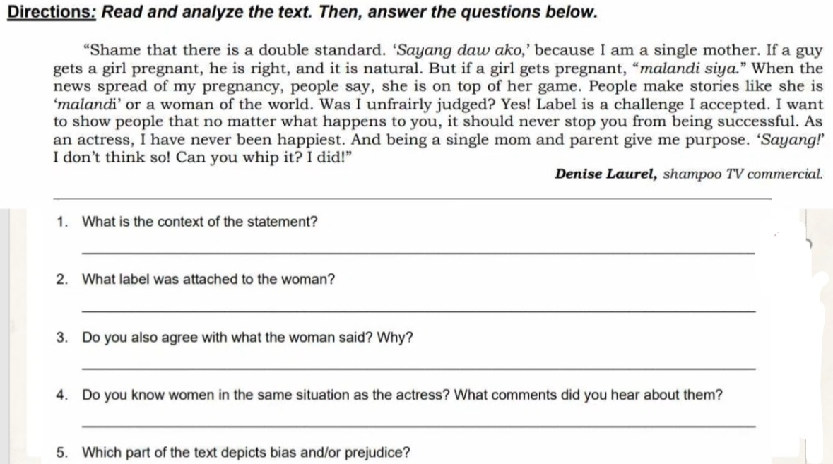 Directions: Read and analyze the text. Then, answer the questions below. 
“Shame that there is a double standard. ‘Sayang daw ako,’ because I am a single mother. If a guy 
gets a girl pregnant, he is right, and it is natural. But if a girl gets pregnant, “malandi siya.” When the 
news spread of my pregnancy, people say, she is on top of her game. People make stories like she is 
‘malandi’ or a woman of the world. Was I unfrairly judged? Yes! Label is a challenge I accepted. I want 
to show people that no matter what happens to you, it should never stop you from being successful. As 
an actress, I have never been happiest. And being a single mom and parent give me purpose. ‘Sayang!’ 
I don’t think so! Can you whip it? I did!” 
Denise Laurel, shampoo TV commercial. 
_ 
_ 
1. What is the context of the statement? 
_ 
2. What label was attached to the woman? 
_ 
3. Do you also agree with what the woman said? Why? 
_ 
4. Do you know women in the same situation as the actress? What comments did you hear about them? 
_ 
5. Which part of the text depicts bias and/or prejudice?