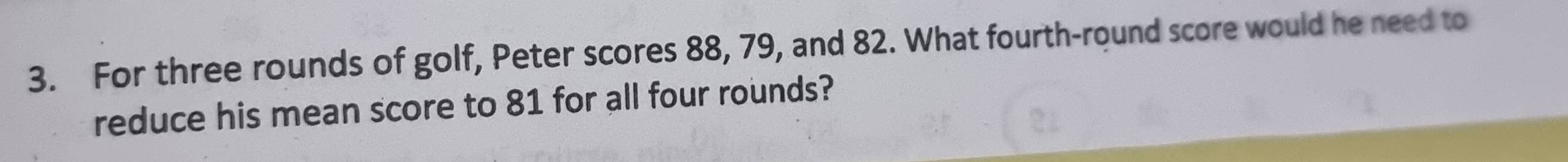 For three rounds of golf, Peter scores 88, 79, and 82. What fourth-round score would he need to 
reduce his mean score to 81 for all four rounds?