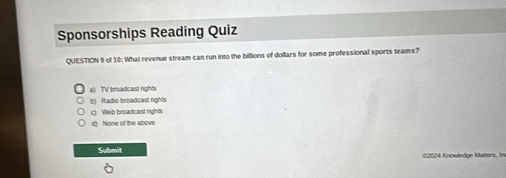 Sponsorships Reading Quiz
QUESTION 9 of 10: What revenue stream can run into the billions of dollars for some professional sports teams?
a) TV broadcast rights
b) Radio broadcast rights
c) Web broadcast rights
d) None of the above
Submit
@2024 Knowledge Matters, In