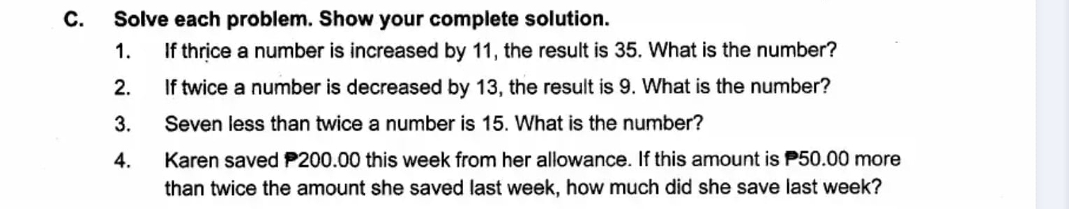 Solve each problem. Show your complete solution. 
1. If thrice a number is increased by 11, the result is 35. What is the number? 
2. If twice a number is decreased by 13, the result is 9. What is the number? 
3. Seven less than twice a number is 15. What is the number? 
4. Karen saved P200.00 this week from her allowance. If this amount is P50.00 more 
than twice the amount she saved last week, how much did she save last week?