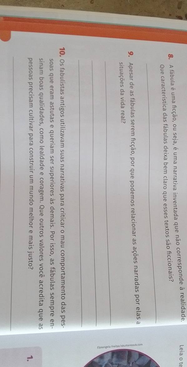 A fábula é uma ficção, ou seja, é uma narrativa inventada que não corresponde à realidade. Leia o te 
_ 
Que característica das fábulas deixa bem claro que esses textos são ficcionais? 
9. Apesar de as fábulas serem ficção, por que podemos relacionar as ações narradas por elas a 
situações da vida real? 
_ 
a 
_ 
_ 
10. Os fabulistas antigos utilizavam suas narrativas para criticar o mau comportamento das pes- 
soas que eram astutas e queriam ser superiores às demais. Por isso, as fábulas sempre en- 
sinam boas qualidades, como lealdade e coragem. Que outros valores você acredita que as 
pessoas precisam cultivar para construir um mundo melhor e mais justo? 
1. 
_