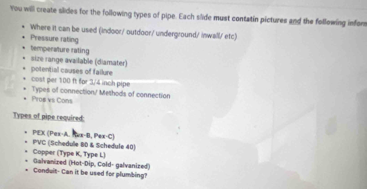 You will create slides for the following types of pipe. Each slide must contatin pictures and the following infor 
Where it can be used (indoor/ outdoor/ underground/ inwall/ etc) 
Pressure rating 
temperature rating 
size range available (diamater) 
potential causes of failure 
cost per 100 ft for 3/4 inch pipe 
Types of connection/ Methods of connection 
Pros vs Cons 
Types of pipe required: 
PEX (Pex-A. Rex-B, Pex-C) 
PVC (Schedule 80 & Schedule 40) 
Copper (Type K, Type L) 
Galvanized (Hot-Dip, Cold- galvanized) 
Conduit- Can it be used for plumbing?