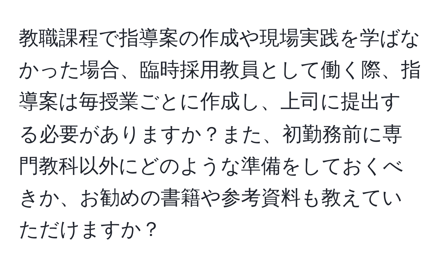 教職課程で指導案の作成や現場実践を学ばなかった場合、臨時採用教員として働く際、指導案は毎授業ごとに作成し、上司に提出する必要がありますか？また、初勤務前に専門教科以外にどのような準備をしておくべきか、お勧めの書籍や参考資料も教えていただけますか？