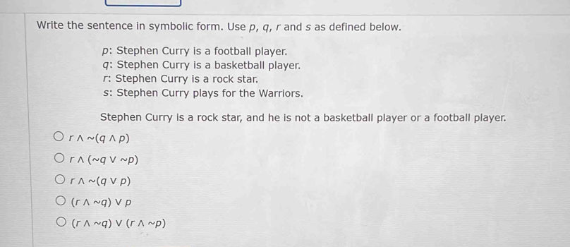 Write the sentence in symbolic form. Use p, q, r and s as defined below.
p: Stephen Curry is a football player.
q: Stephen Curry is a basketball player.
r: Stephen Curry is a rock star.
s: Stephen Curry plays for the Warriors.
Stephen Curry is a rock star, and he is not a basketball player or a football player.
rwedge sim (qwedge p)
rwedge (sim qvee sim p)
rwedge sim (qvee p)
(rwedge sim q)vee p
(rwedge sim q)vee (rwedge sim p)