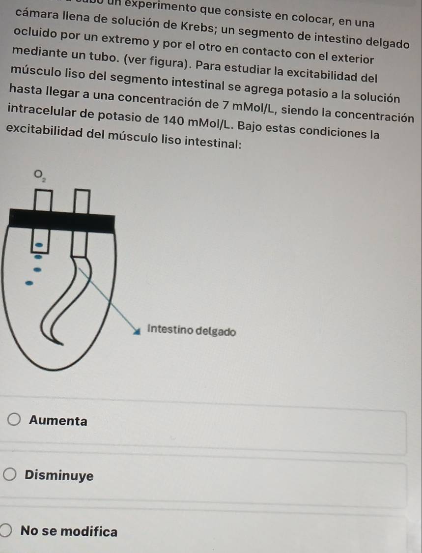 un experimento que consiste en colocar, en una
cámara Ilena de solución de Krebs; un segmento de intestino delgado
ocluido por un extremo y por el otro en contacto con el exterior
mediante un tubo. (ver figura). Para estudiar la excitabilidad del
músculo liso del segmento intestinal se agrega potasio a la solución
hasta llegar a una concentración de 7 mMol/L, siendo la concentración
intracelular de potasio de 140 mMol/L. Bajo estas condiciones la
excitabilidad del músculo liso intestinal:
Aumenta
Disminuye
No se modifica